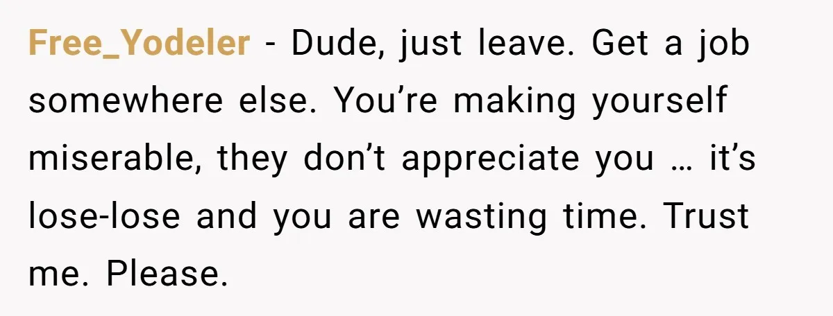 Free_Yodeler − Dude, just leave. Get a job somewhere else. You’re making yourself miserable, they don’t appreciate you … it’s lose-lose and you are wasting time. Trust me. Please.