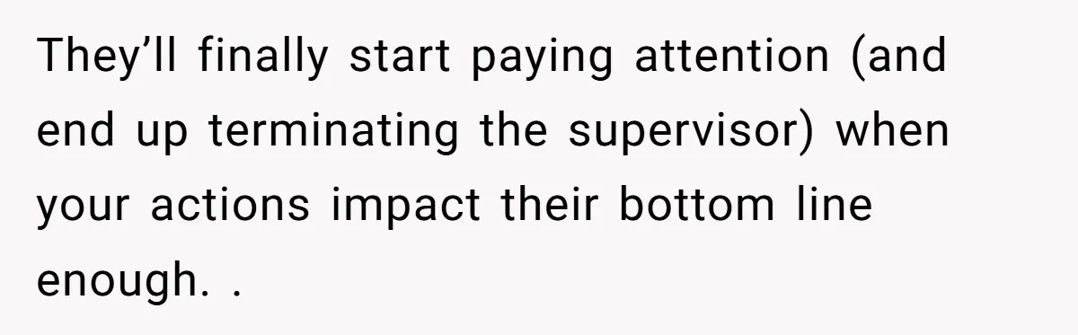 They’ll finally start paying attention (and end up terminating the supervisor) when your actions impact their bottom line enough. .