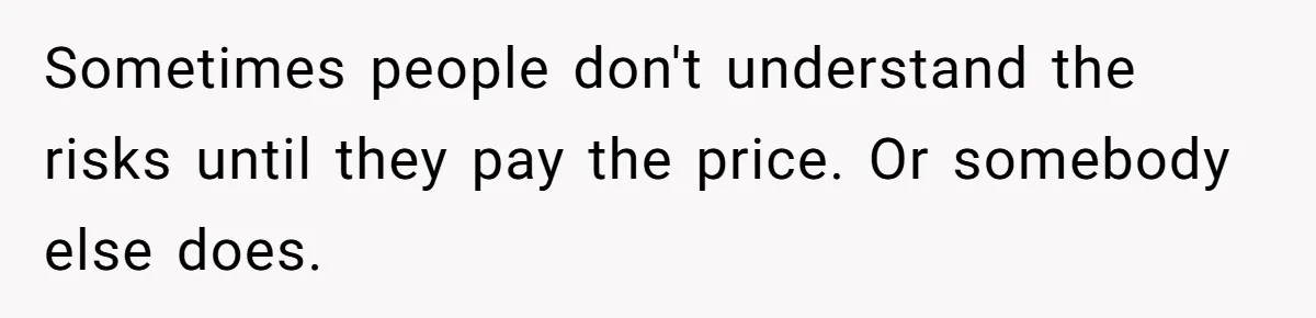 Sometimes people don't understand the risks until they pay the price. Or somebody else does.