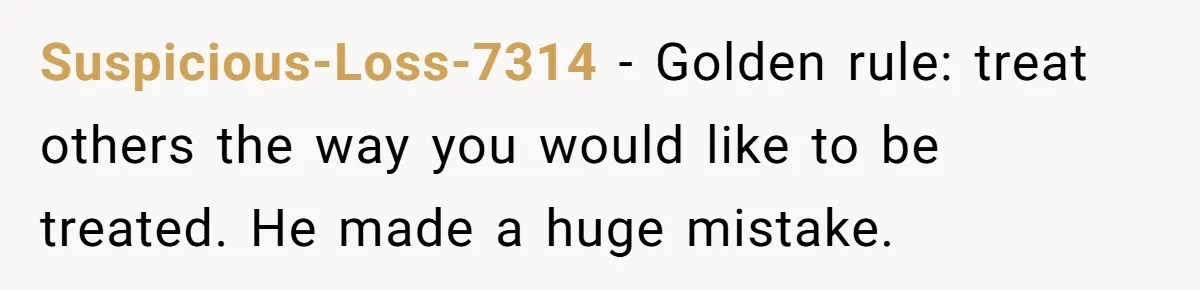 Suspicious-Loss-7314 − Golden rule: treat others the way you would like to be treated. He made a huge mistake.