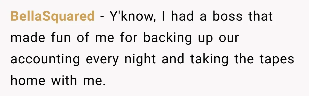BellaSquared − Y'know, I had a boss that made fun of me for backing up our accounting every night and taking the tapes home with me.