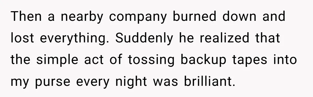 Then a nearby company burned down and lost everything. Suddenly he realized that the simple act of tossing backup tapes into my purse every night was brilliant.