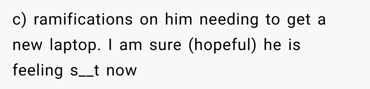 c) ramifications on him needing to get a new laptop. I am sure (hopeful) he is feeling s__t now