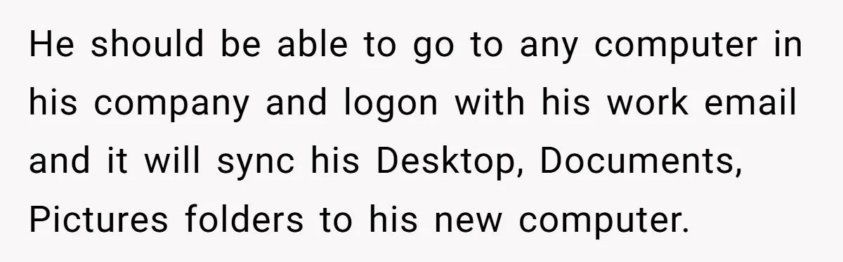 He should be able to go to any computer in his company and logon with his work email and it will sync his Desktop, Documents, Pictures folders to his new...