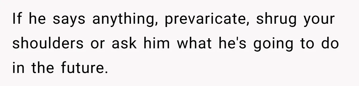 If he says anything, prevaricate, shrug your shoulders or ask him what he's going to do in the future.