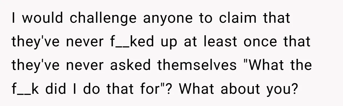 I would challenge anyone to claim that they've never f__ked up at least once that they've never asked themselves "What the f__k did I do that for"? What about you?