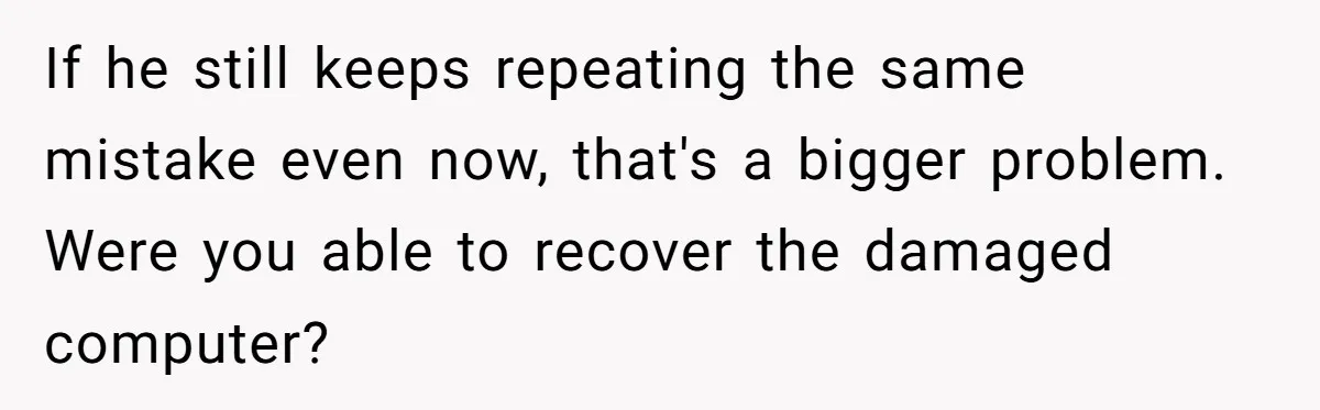 If he still keeps repeating the same mistake even now, that's a bigger problem. Were you able to recover the damaged computer?