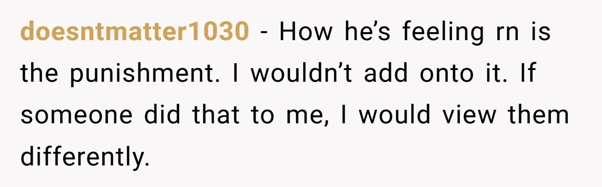 doesntmatter1030 − How he’s feeling rn is the punishment. I wouldn’t add onto it. If someone did that to me, I would view them differently.