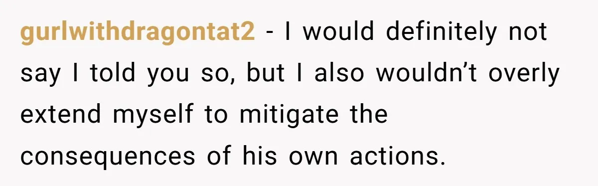 gurlwithdragontat2 − I would definitely not say I told you so, but I also wouldn’t overly extend myself to mitigate the consequences of his own actions.