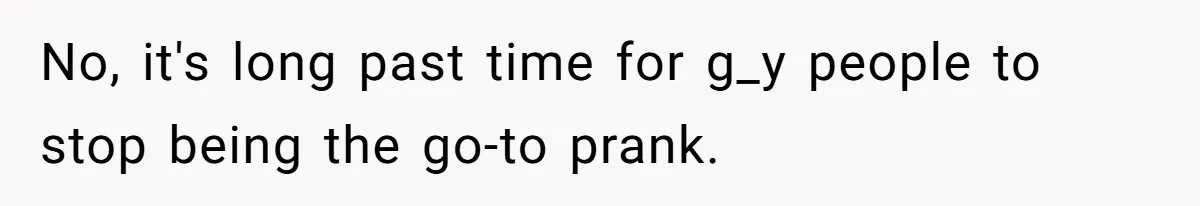 No, it's long past time for g_y people to stop being the go-to prank.