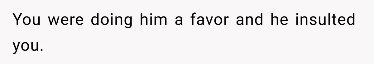 You were doing him a favor and he insulted you.