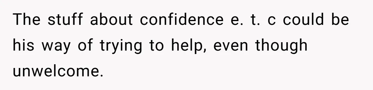 The stuff about confidence e. t. c could be his way of trying to help, even though unwelcome.