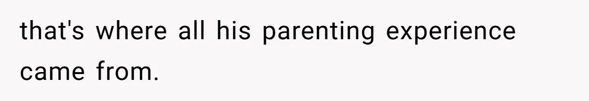 that's where all his parenting experience came from.