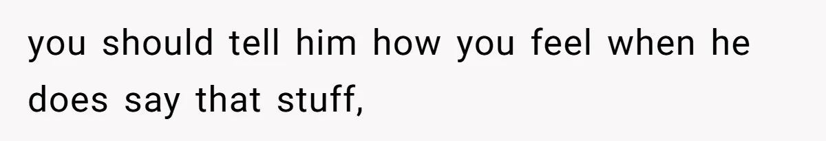 you should tell him how you feel when he does say that stuff,