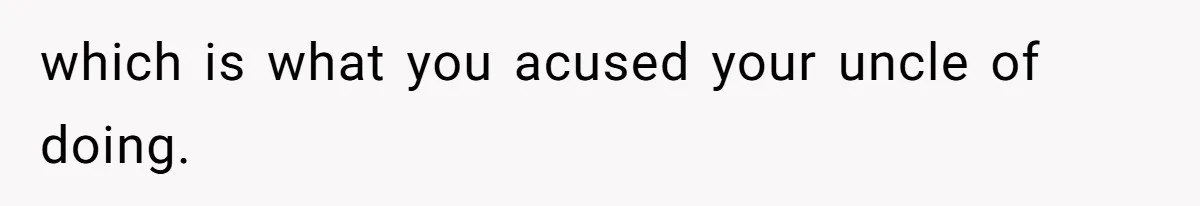 which is what you acused your uncle of doing.