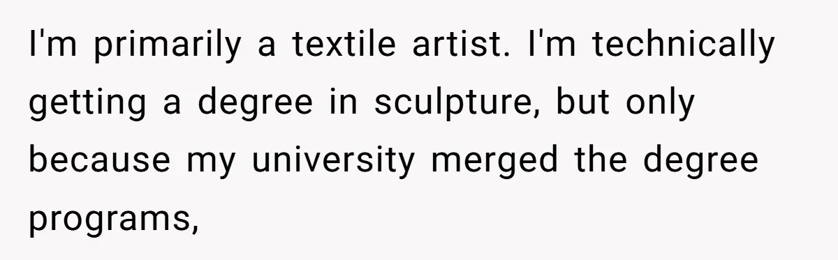 I'm primarily a textile artist. I'm technically getting a degree in sculpture, but only because my university merged the degree programs,