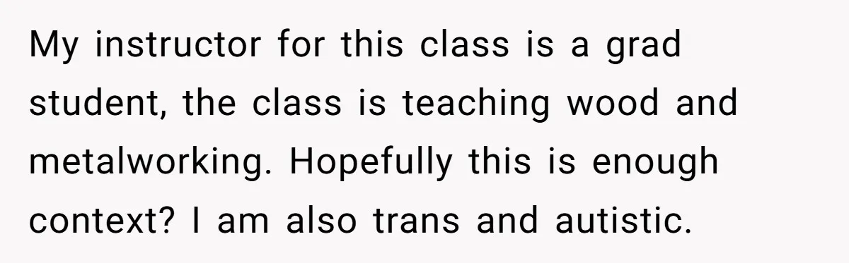 My instructor for this class is a grad student, the class is teaching wood and metalworking. Hopefully this is enough context? I am also trans and autistic.