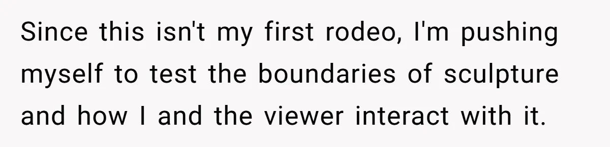 Since this isn't my first rodeo, I'm pushing myself to test the boundaries of sculpture and how I and the viewer interact with it.