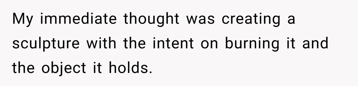 My immediate thought was creating a sculpture with the intent on burning it and the object it holds.