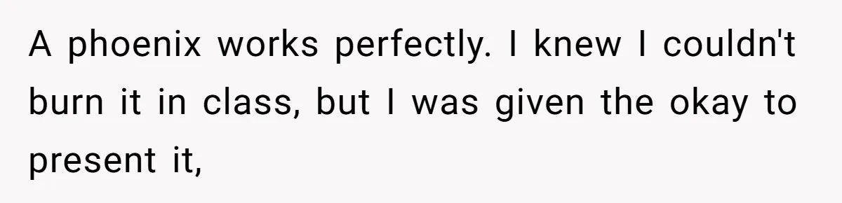A phoenix works perfectly. I knew I couldn't burn it in class, but I was given the okay to present it,