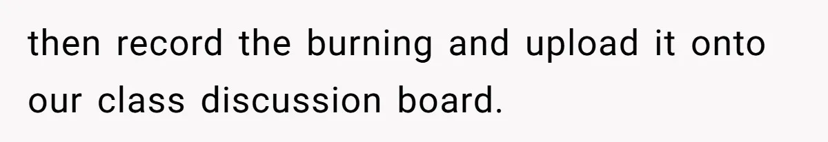 then record the burning and upload it onto our class discussion board.