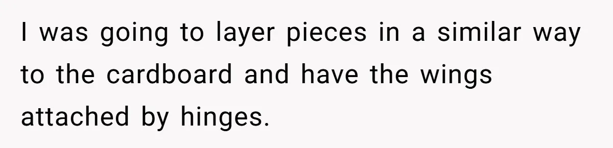 I was going to layer pieces in a similar way to the cardboard and have the wings attached by hinges.