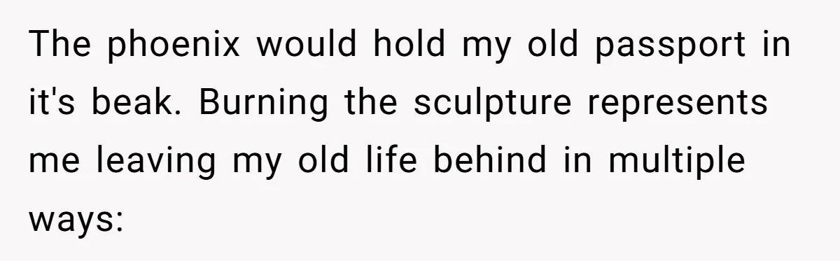 The phoenix would hold my old passport in it's beak. Burning the sculpture represents me leaving my old life behind in multiple ways: