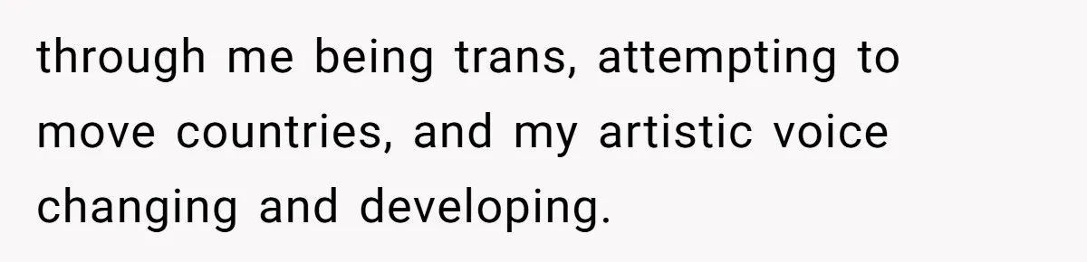 through me being trans, attempting to move countries, and my artistic voice changing and developing.