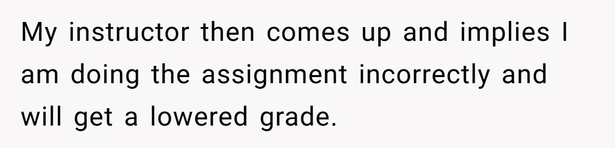 My instructor then comes up and implies I am doing the assignment incorrectly and will get a lowered grade.