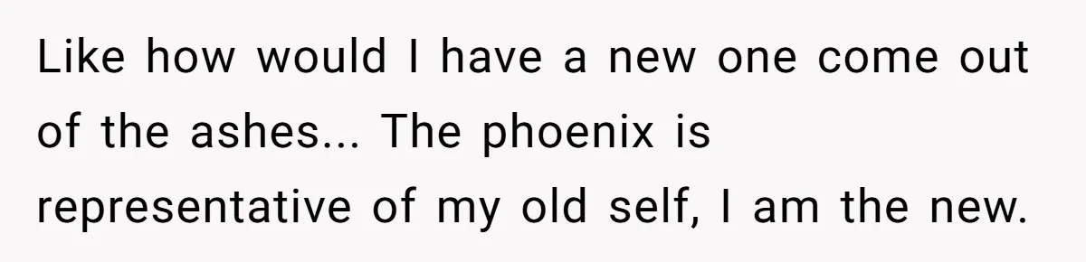 Like how would I have a new one come out of the ashes... The phoenix is representative of my old self, I am the new.