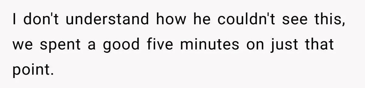 I don't understand how he couldn't see this, we spent a good five minutes on just that point.