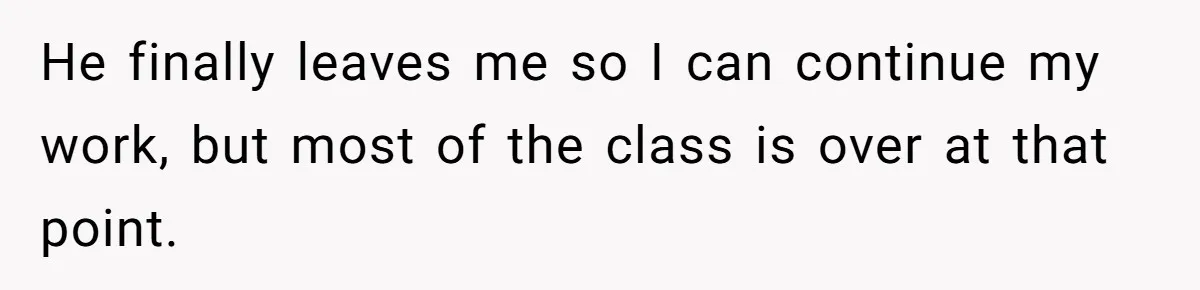 He finally leaves me so I can continue my work, but most of the class is over at that point.