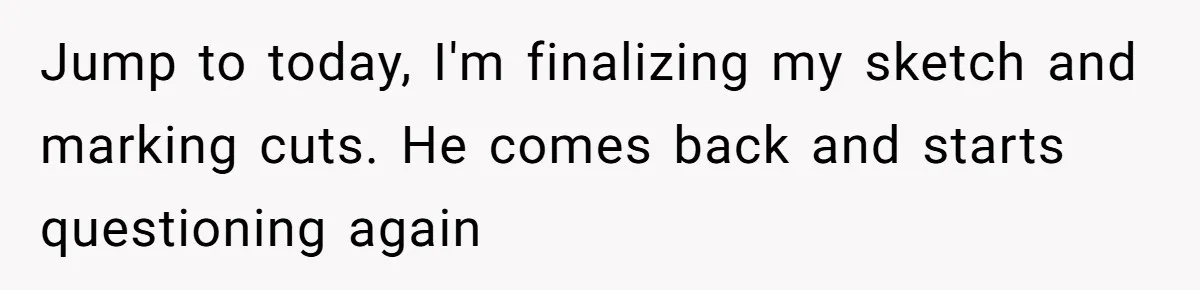 Jump to today, I'm finalizing my sketch and marking cuts. He comes back and starts questioning again