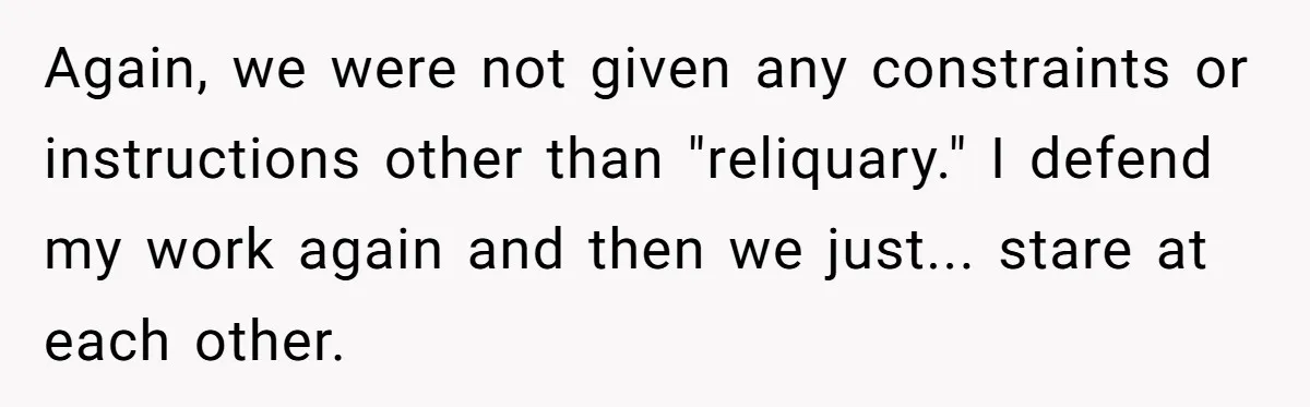 Again, we were not given any constraints or instructions other than "reliquary." I defend my work again and then we just... stare at each other.
