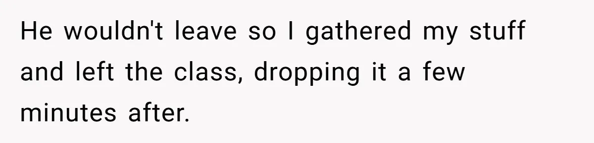 He wouldn't leave so I gathered my stuff and left the class, dropping it a few minutes after.