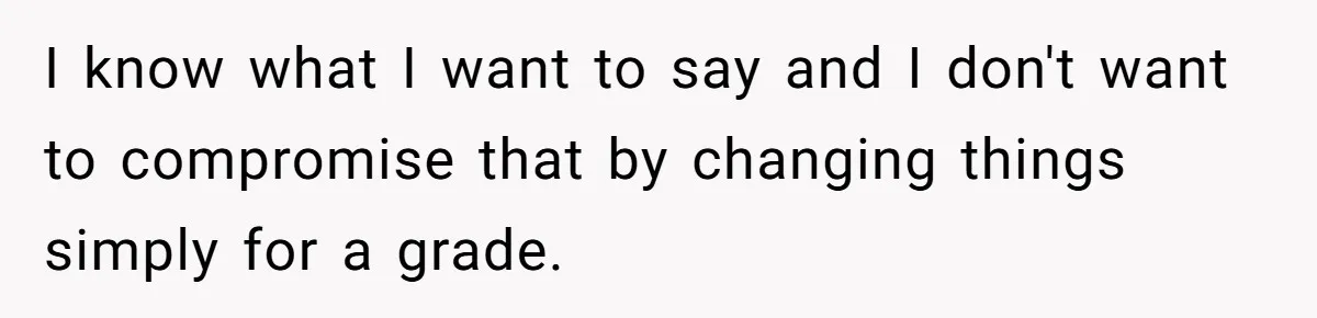 I know what I want to say and I don't want to compromise that by changing things simply for a grade.