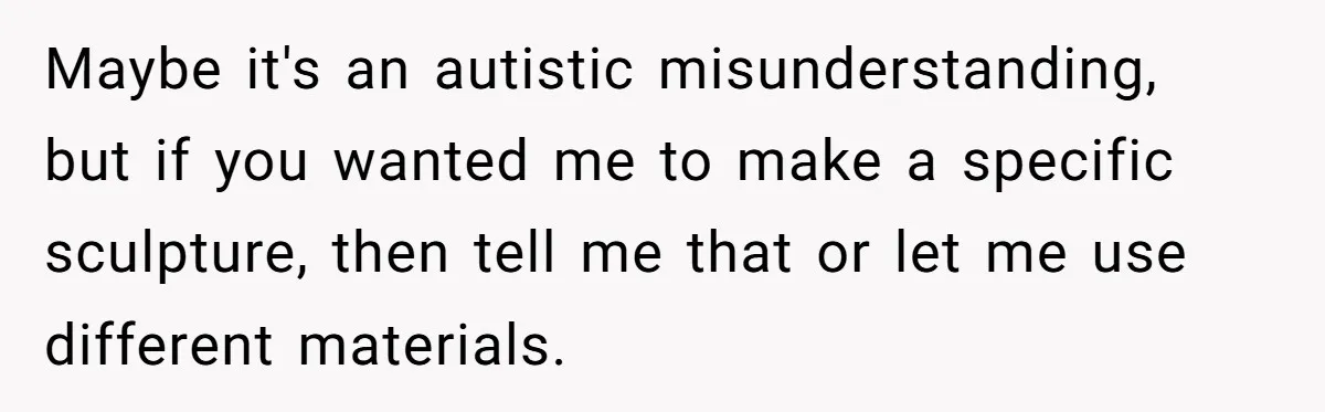 Maybe it's an autistic misunderstanding, but if you wanted me to make a specific sculpture, then tell me that or let me use different materials.