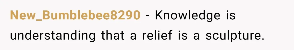 New_Bumblebee8290 − Knowledge is understanding that a relief is a sculpture.