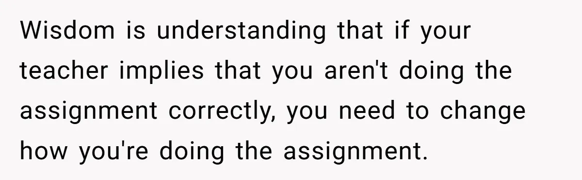 Wisdom is understanding that if your teacher implies that you aren't doing the assignment correctly, you need to change how you're doing the assignment.