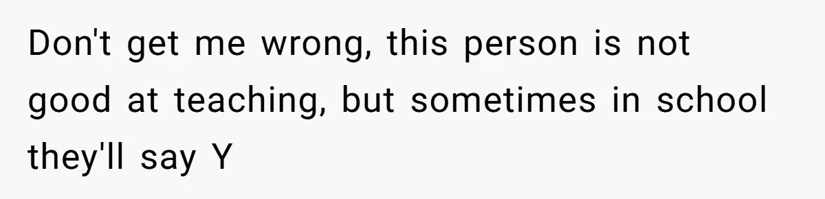 Don't get me wrong, this person is not good at teaching, but sometimes in school they'll say Y