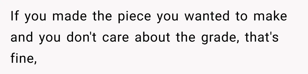 If you made the piece you wanted to make and you don't care about the grade, that's fine,