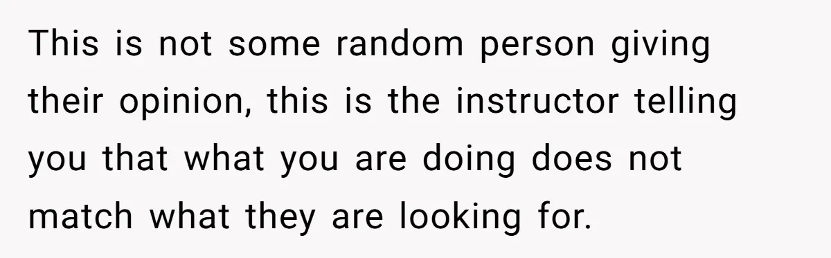 This is not some random person giving their opinion, this is the instructor telling you that what you are doing does not match what they are looking for.