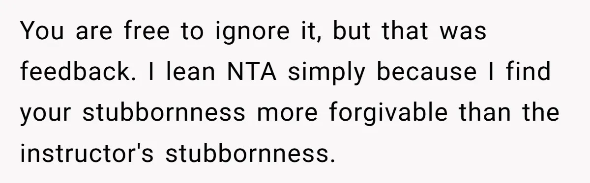 You are free to ignore it, but that was feedback. I lean NTA simply because I find your stubbornness more forgivable than the instructor's stubbornness.