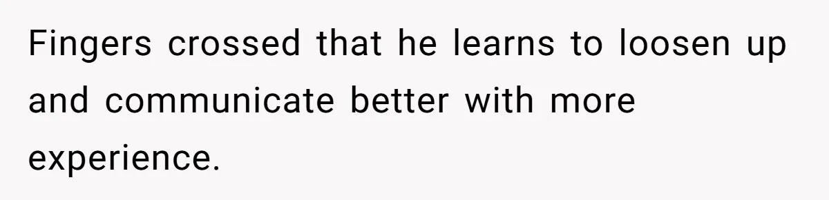 Fingers crossed that he learns to loosen up and communicate better with more experience.
