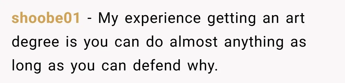 shoobe01 − My experience getting an art degree is you can do almost anything as long as you can defend why.