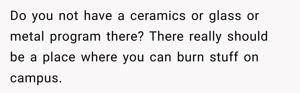 Do you not have a ceramics or glass or metal program there? There really should be a place where you can burn stuff on campus.
