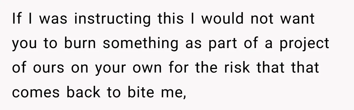 If I was instructing this I would not want you to burn something as part of a project of ours on your own for the risk that that comes back...