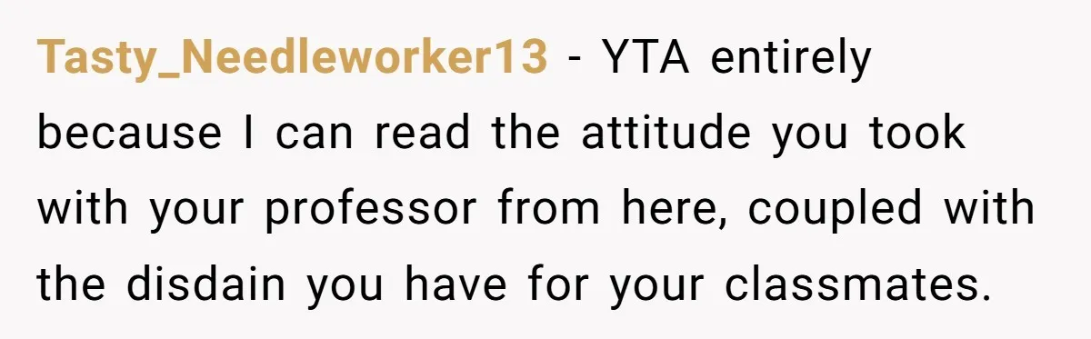 Tasty_Needleworker13 − YTA entirely because I can read the attitude you took with your professor from here, coupled with the disdain you have for your classmates.