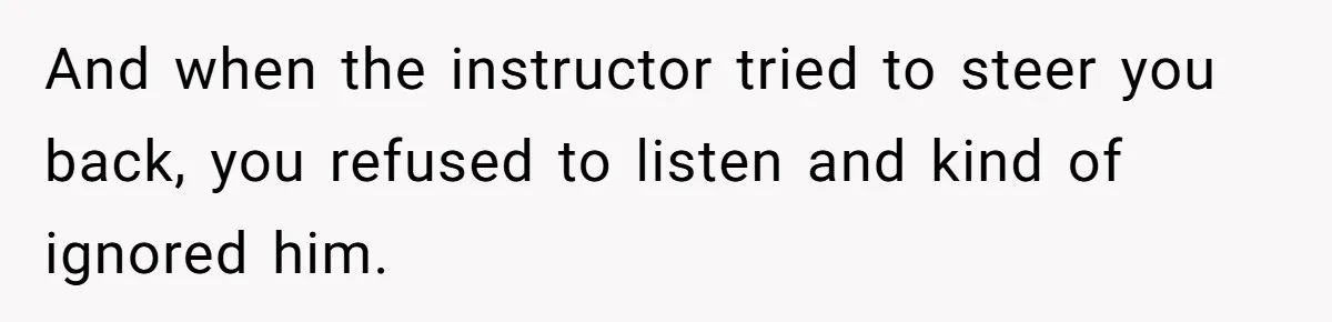 And when the instructor tried to steer you back, you refused to listen and kind of ignored him.
