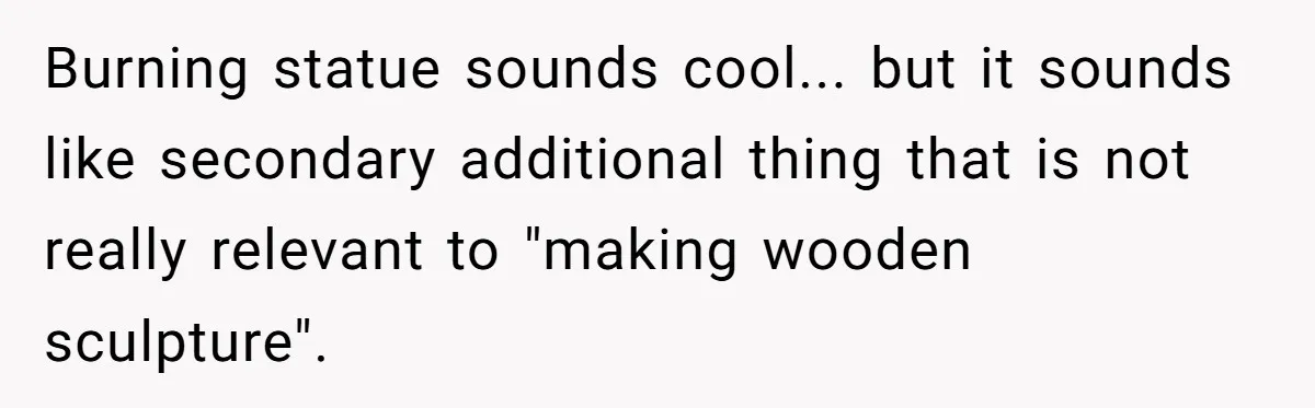 Burning statue sounds cool... but it sounds like secondary additional thing that is not really relevant to "making wooden sculpture".